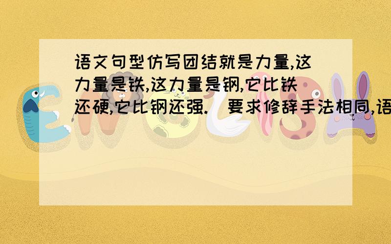 语文句型仿写团结就是力量,这力量是铁,这力量是钢,它比铁还硬,它比钢还强.(要求修辞手法相同,语意明确,连贯)