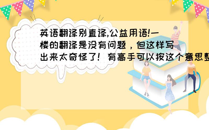 英语翻译别直译,公益用语!一楼的翻译是没有问题，但这样写出来太奇怪了！有高手可以按这个意思整成中文吗，不需要意思完全一样