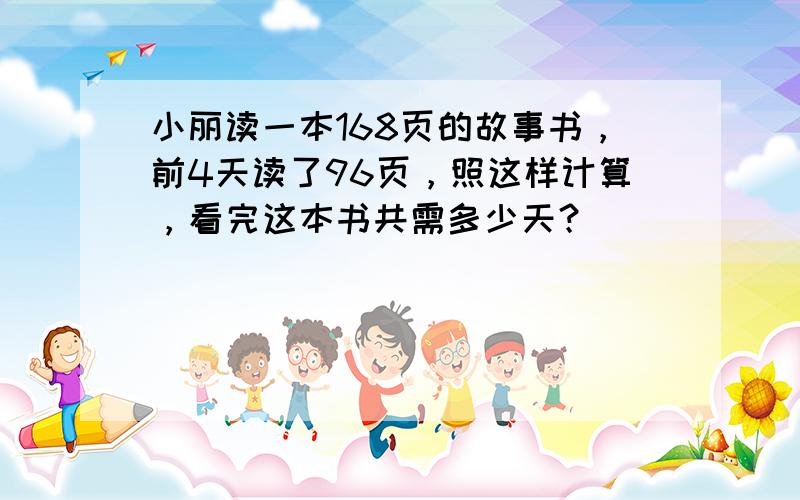 小丽读一本168页的故事书，前4天读了96页，照这样计算，看完这本书共需多少天？