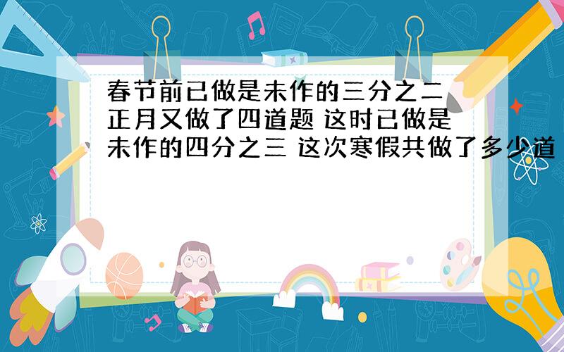 春节前已做是未作的三分之二 正月又做了四道题 这时已做是未作的四分之三 这次寒假共做了多少道