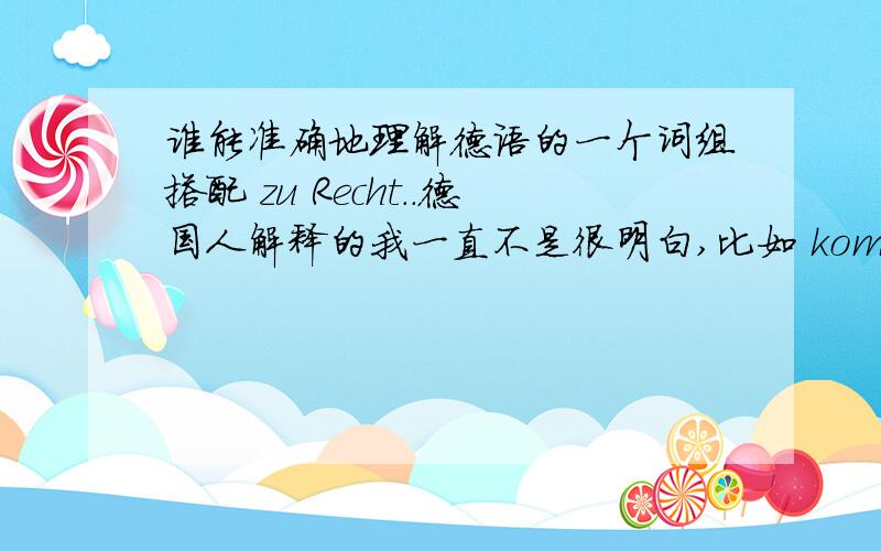 谁能准确地理解德语的一个词组搭配 zu Recht..德国人解释的我一直不是很明白,比如 kommen sie zu R