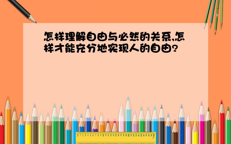 怎样理解自由与必然的关系,怎样才能充分地实现人的自由?