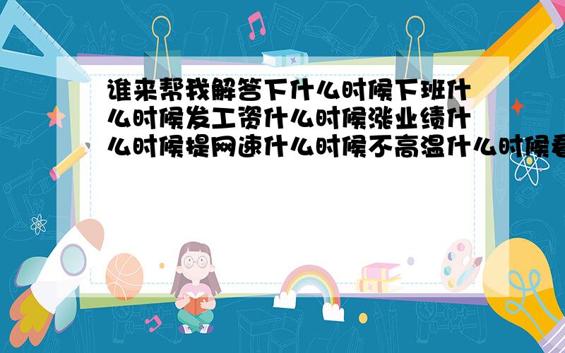 谁来帮我解答下什么时候下班什么时候发工资什么时候涨业绩什么时候提网速什么时候不高温什么时候看youku不等广告什么时候上