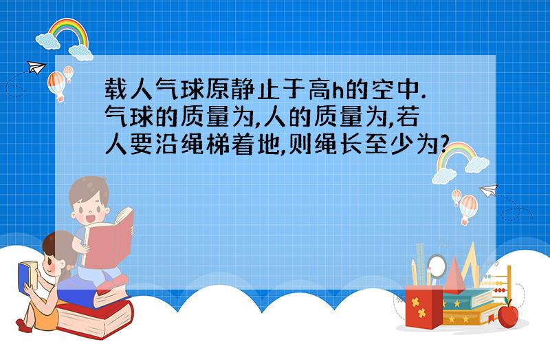 载人气球原静止于高h的空中.气球的质量为,人的质量为,若人要沿绳梯着地,则绳长至少为?