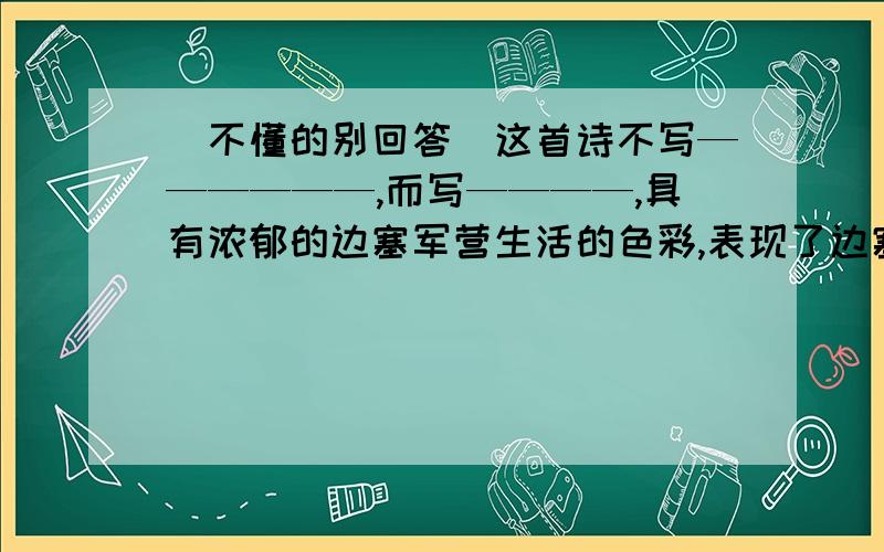 （不懂的别回答）这首诗不写——————,而写————,具有浓郁的边塞军营生活的色彩,表现了边塞战士———————————