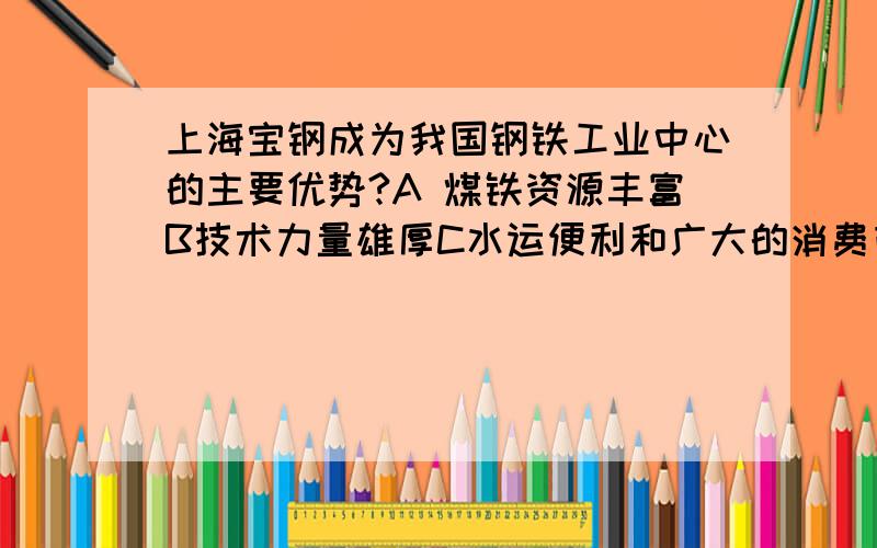 上海宝钢成为我国钢铁工业中心的主要优势?A 煤铁资源丰富B技术力量雄厚C水运便利和广大的消费市场D农业