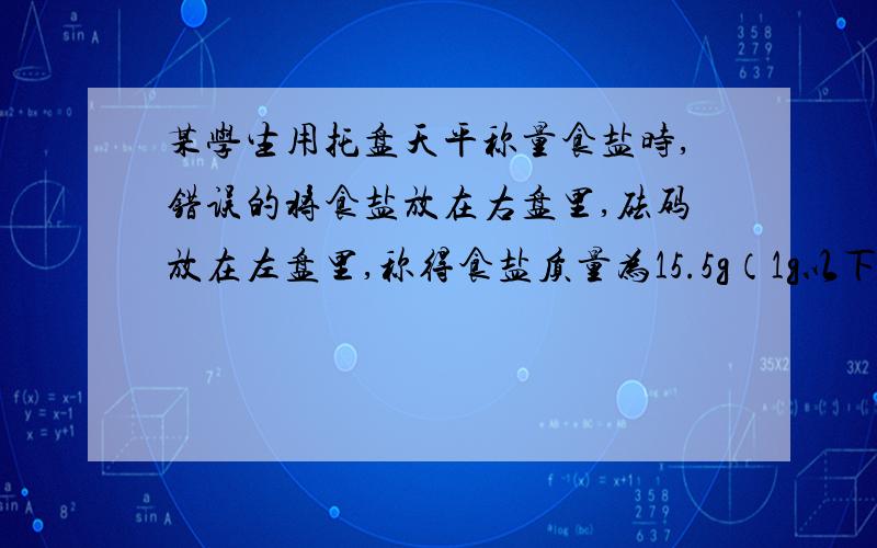 某学生用托盘天平称量食盐时,错误的将食盐放在右盘里,砝码放在左盘里,称得食盐质量为15.5g（1g以下用游