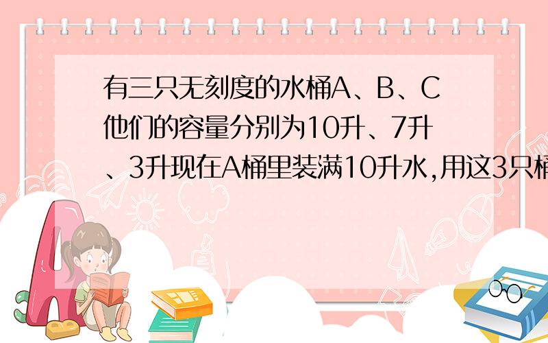 有三只无刻度的水桶A、B、C他们的容量分别为10升、7升、3升现在A桶里装满10升水,用这3只桶做工具猜一猜能