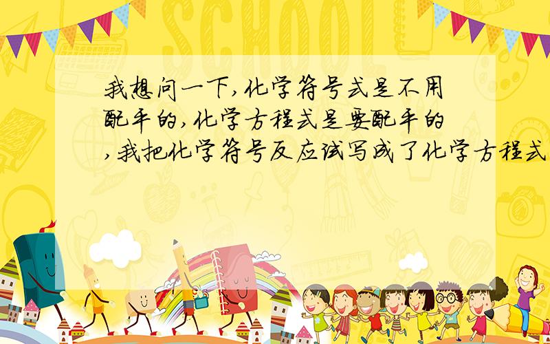 我想问一下,化学符号式是不用配平的,化学方程式是要配平的,我把化学符号反应试写成了化学方程式算错吗?,也就是说题目要我写