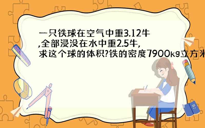 一只铁球在空气中重3.12牛,全部浸没在水中重2.5牛,求这个球的体积?铁的密度7900kg立方米.G取10N kg