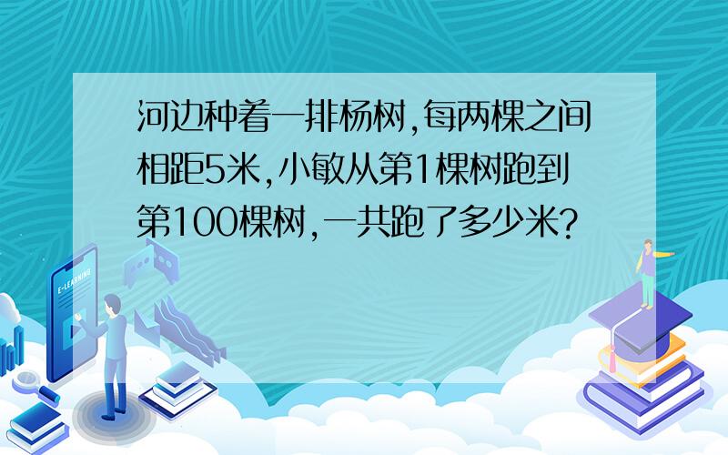 河边种着一排杨树,每两棵之间相距5米,小敏从第1棵树跑到第100棵树,一共跑了多少米?