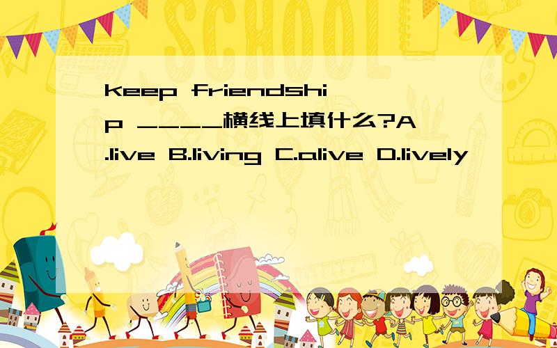 keep friendship ____横线上填什么?A.live B.living C.alive D.lively