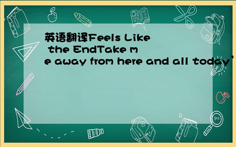 英语翻译Feels Like the EndTake me away from here and all today’s