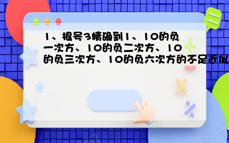 1、根号3精确到1、10的负一次方、10的负二次方、10的负三次方、10的负六次方的不足近似值与过剩近似值分别