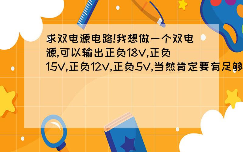 求双电源电路!我想做一个双电源,可以输出正负18V,正负15V,正负12V,正负5V,当然肯定要有足够的驱动能力哈,基本