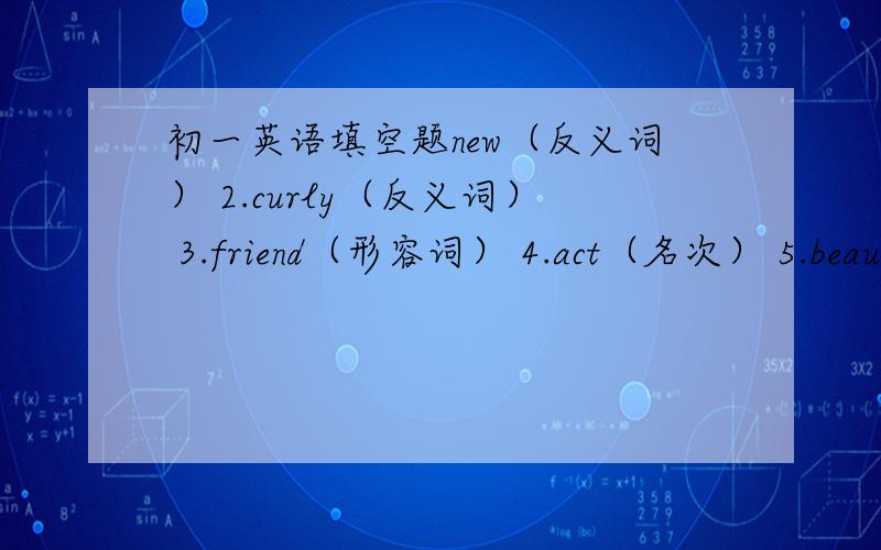 初一英语填空题new（反义词） 2.curly（反义词） 3.friend（形容词） 4.act（名次） 5.beaut