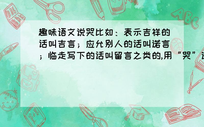 趣味语文说哭比如：表示吉祥的话叫吉言；应允别人的话叫诺言；临走写下的话叫留言之类的,用“哭”造,