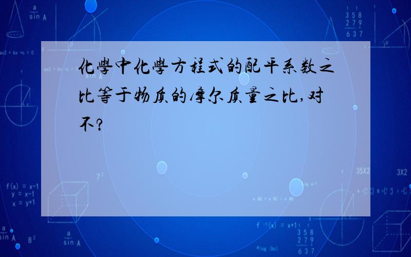 化学中化学方程式的配平系数之比等于物质的摩尔质量之比,对不?