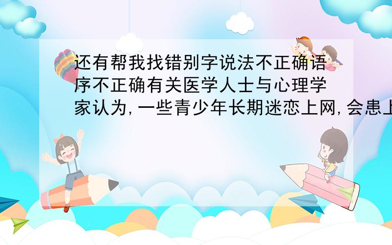 还有帮我找错别字说法不正确语序不正确有关医学人士与心理学家认为,一些青少年长期迷恋上网,会患上一种病————“网络成瘾症