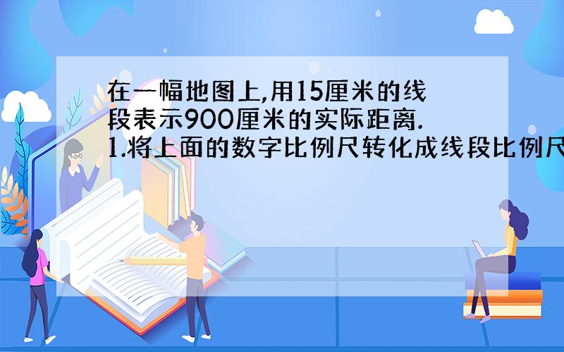 在一幅地图上,用15厘米的线段表示900厘米的实际距离.1.将上面的数字比例尺转化成线段比例尺?