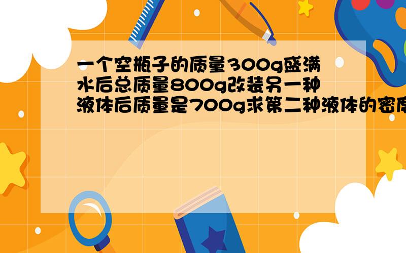 一个空瓶子的质量300g盛满水后总质量800g改装另一种液体后质量是700g求第二种液体的密度