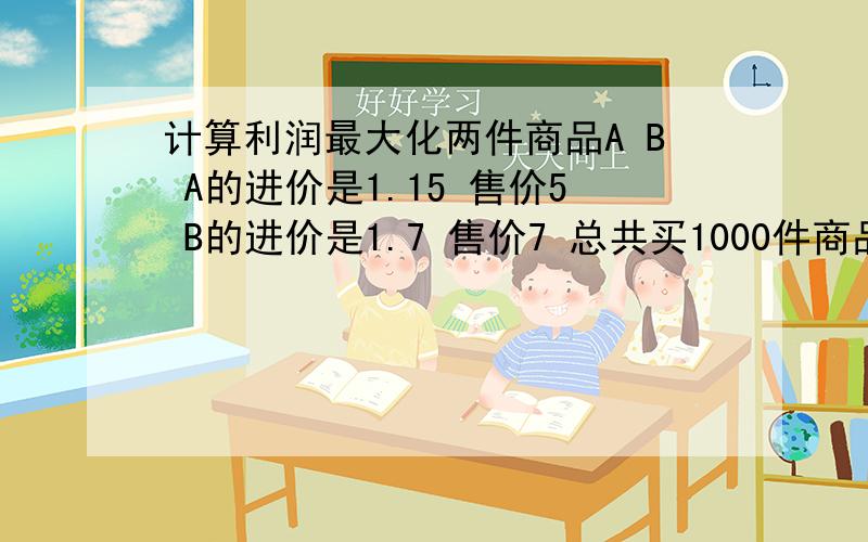 计算利润最大化两件商品A B A的进价是1.15 售价5 B的进价是1.7 售价7 总共买1000件商品 请问怎么分配利