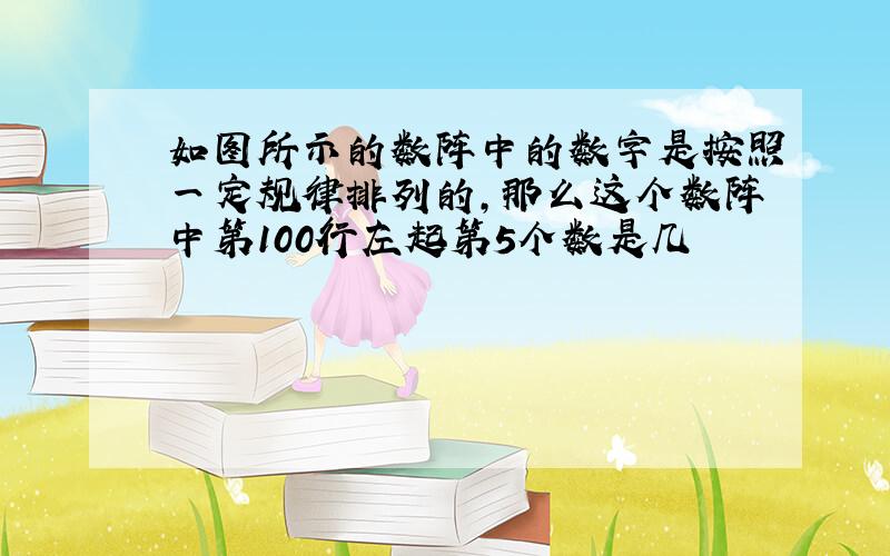 如图所示的数阵中的数字是按照一定规律排列的,那么这个数阵中第100行左起第5个数是几