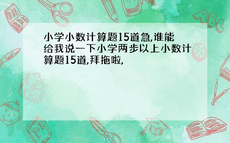 小学小数计算题15道急,谁能给我说一下小学两步以上小数计算题15道,拜拖啦,