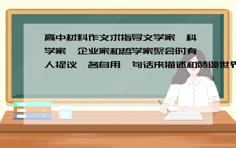 高中材料作文求指导文学家、科学家、企业家和哲学家聚会时有人提议,各自用一句话来描述和赞颂世界.文学家感叹说：“这世界真是