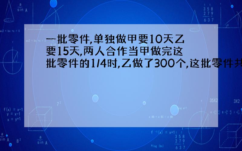 一批零件,单独做甲要10天乙要15天,两人合作当甲做完这批零件的1/4时,乙做了300个,这批零件共几个?