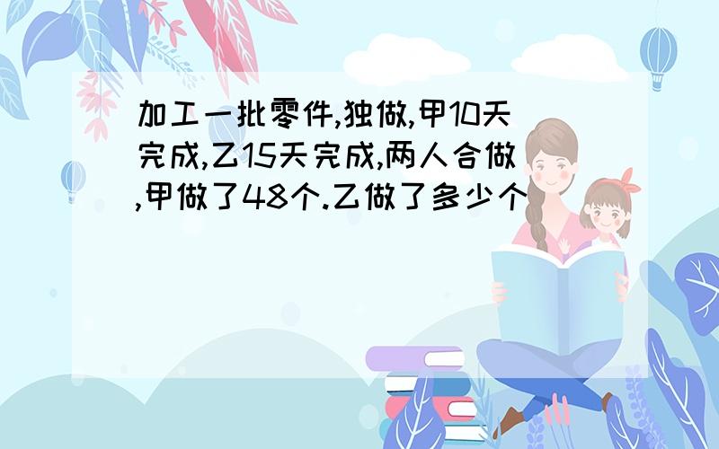 加工一批零件,独做,甲10天完成,乙15天完成,两人合做,甲做了48个.乙做了多少个