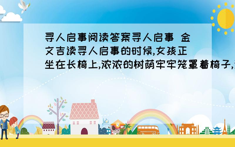 寻人启事阅读答案寻人启事 金文吉读寻人启事的时候,女孩正坐在长椅上,浓浓的树荫牢牢笼罩着椅子,这就像母爱,寒冷而郁闷,女