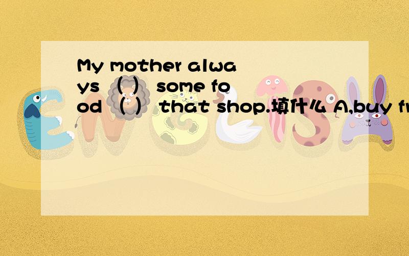 My mother always （ ） some food （ ） that shop.填什么 A,buy from