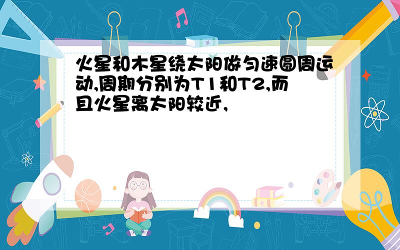 火星和木星绕太阳做匀速圆周运动,周期分别为T1和T2,而且火星离太阳较近,