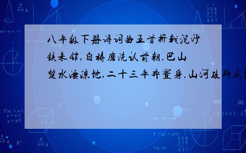 八年级下册诗词曲五首折戟沉沙铁未销,自将磨洗认前朝.巴山楚水凄凉地,二十三年弃置身.山河破碎风飘絮,身世浮沉雨打萍.人有