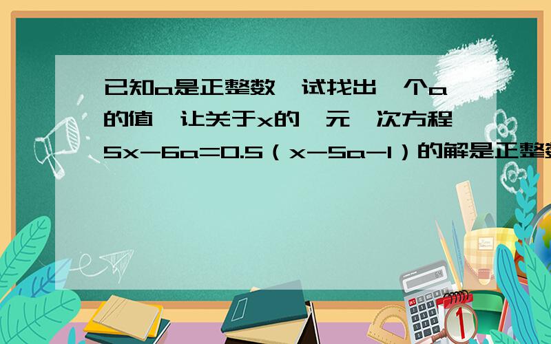 已知a是正整数,试找出一个a的值,让关于x的一元一次方程5x-6a=0.5（x-5a-1）的解是正整数.