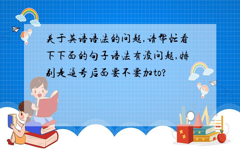 关于英语语法的问题,请帮忙看下下面的句子语法有没问题,特别是逗号后面要不要加to?