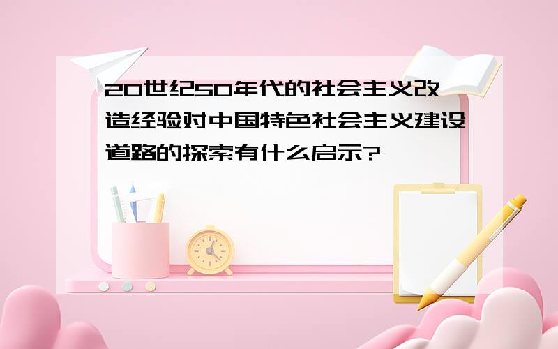 20世纪50年代的社会主义改造经验对中国特色社会主义建设道路的探索有什么启示?