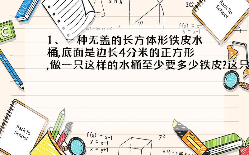 1、一种无盖的长方体形铁皮水桶,底面是边长4分米的正方形,做一只这样的水桶至少要多少铁皮?这只水桶能装水多少升?