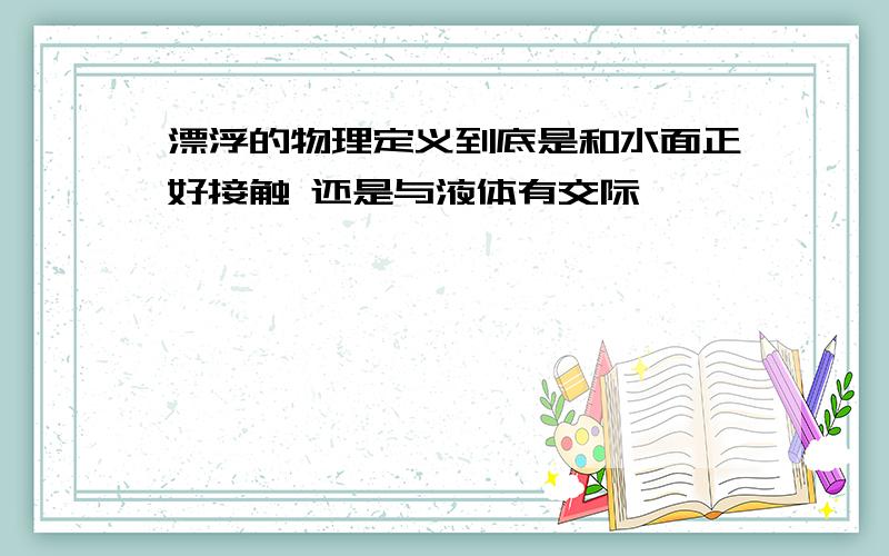 漂浮的物理定义到底是和水面正好接触 还是与液体有交际