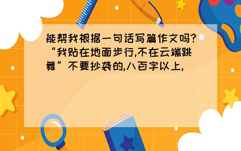 能帮我根据一句话写篇作文吗?“我贴在地面步行,不在云端跳舞”不要抄袭的,八百字以上,