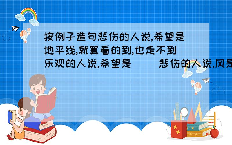 按例子造句悲伤的人说,希望是地平线,就算看的到,也走不到乐观的人说,希望是( )悲伤的人说,风是( )乐观的人说,风是帆