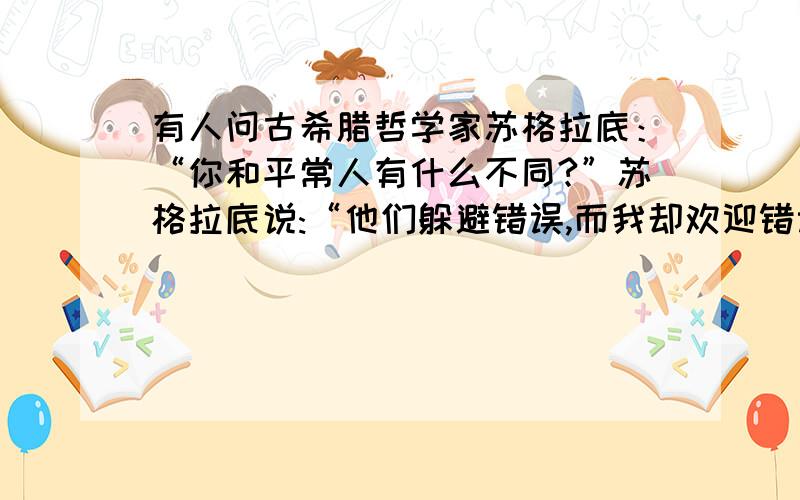 有人问古希腊哲学家苏格拉底：“你和平常人有什么不同?”苏格拉底说:“他们躲避错误,而我却欢迎错误.”