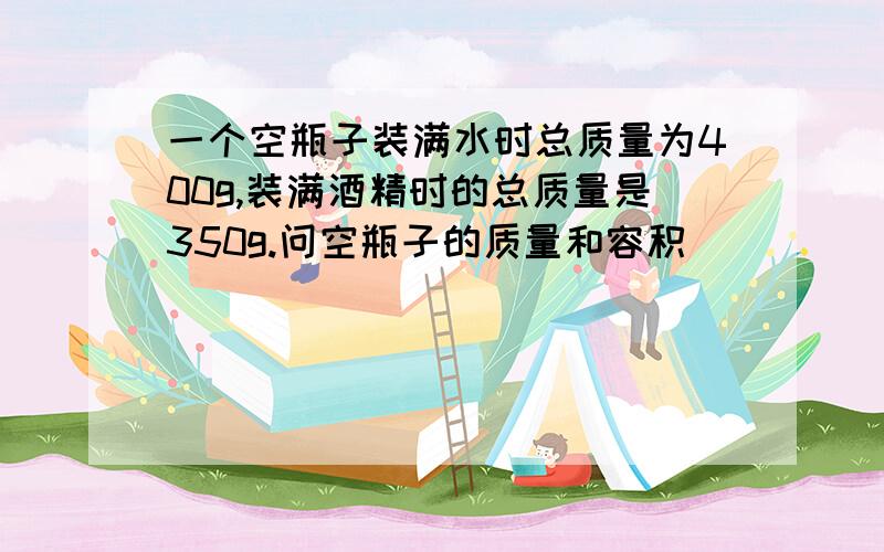 一个空瓶子装满水时总质量为400g,装满酒精时的总质量是350g.问空瓶子的质量和容积