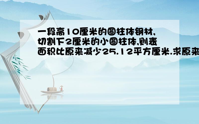 一段高10厘米的圆柱体钢材,切割下2厘米的小圆柱体,则表面积比原来减少25.12平方厘米.求原来圆柱体体积