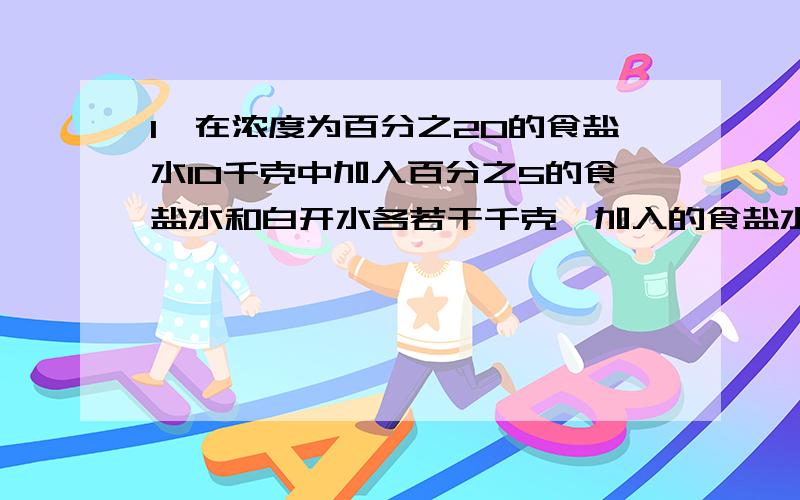 1,在浓度为百分之20的食盐水10千克中加入百分之5的食盐水和白开水各若干千克,加入的食盐水是白开水数量的2倍,得到了浓