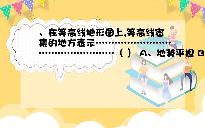 、在等高线地形图上,等高线密集的地方表示…………………………………………（ ） A、地势平坦 B、地势陡