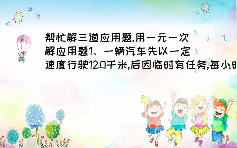 帮忙解三道应用题,用一元一次解应用题1、一辆汽车先以一定速度行驶120千米,后因临时有任务,每小时5加千米,有行驶135