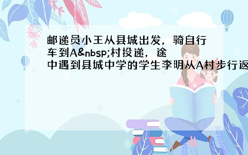 邮递员小王从县城出发，骑自行车到A 村投递，途中遇到县城中学的学生李明从A村步行返校．小王在A村完成投递工作后