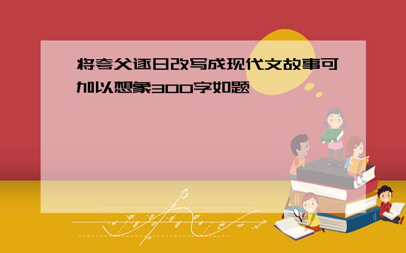 将夸父逐日改写成现代文故事可加以想象300字如题